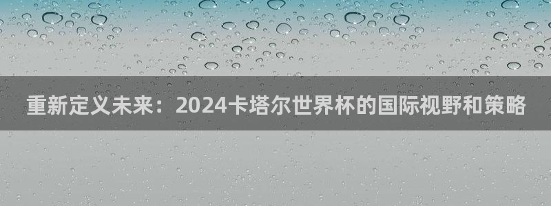 世界杯赛程时间表：重新定义未来：2024卡塔尔世界杯的国际视野和策略
